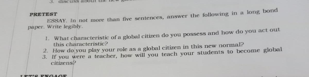 3. discuss al
PRETEST
ESSAY. In not more than five sentences, answer the following in a long bond
paper. Write legibly.
1. What characteristic of a global citizen do you possess and how do you act out
this characteristic?
2. How do you play your role as a global citizen in this new normal?
3. If you were a teacher, how will you teach your students to become global
citizens?
LETI S ENG AGE
