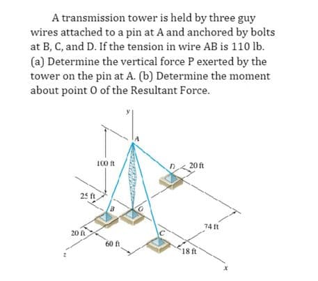 A transmission tower is held by three guy
wires attached to a pin at A and anchored by bolts
at B, C, and D. If the tension in wire AB is 110 lb.
(a) Determine the vertical force P exerted by the
tower on the pin at A. (b) Determine the moment
about point o of the Resultant Force.
25 ft
20 f
100 ft
60 ft
D
20 ft
18 ft
74 ft