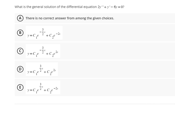 What is the general solution of the differential equation 2y"+y' - 6y=0?
A There is no correct answer from among the given choices.
(B)
D
E
y=C₁e
¸¯³
y=
y=
y=C₁ e ² +C₁₂²
3
+C₂e²
-2x
+C₂e²
+
-2x
