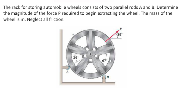 The rack for storing automobile wheels consists of two parallel rods A and B. Determine
the magnitude of the force P required to begin extracting the wheel. The mass of the
wheel is m. Neglect all friction.
m
26°
67°
B
39°