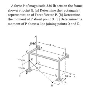 A force P of magnitude 330 lb acts on the frame
shown at point E. (a) Determine the rectangular
representation of Force Vector P. (b) Determine
the moment of P about point O. (c) Determine the
moment of P about a line joining points O and D.
7.5 in.
7.5 in.
10 in
E
A
30 in.
H
D
10 in. x
10 in.