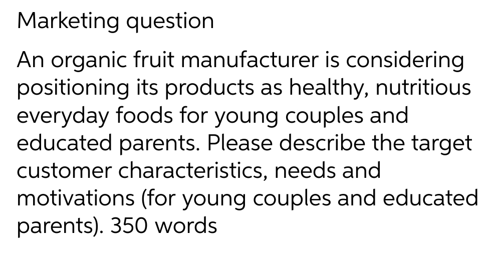 Marketing question
An organic fruit manufacturer is considering
positioning its products as healthy, nutritious
everyday foods for young couples and
educated parents. Please describe the target
customer characteristics, needs and
motivations (for young couples and educated
parents). 350 words
