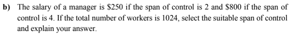 b) The salary of a manager is $250 if the span of control is 2 and $800 if the span of
control is 4. If the total number of workers is 1024, select the suitable span of control
and explain your answer.
