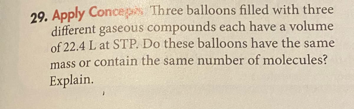 29. Apply Conceps Three balloons filled with three
different gaseous compounds each have a volume
of 22.4 L at STP. Do these balloons have the same
mass or contain the same number of molecules?
Explain.
