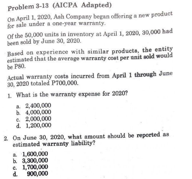 Problem 3-13 (AICPA Adapted)
On April 1, 2020, Ash Company began offering a new product
for sale under a one-year warranty.
Of the 50,000 units in inventory at April 1, 2020, 30,000 had
been sold by June 30, 2020.
Based on experience with similar products, the entity
estimated that the average warranty cost per unit sold would
be P80.
Actual warranty costs incurred from April 1 through June
30, 2020 totaled P700,000.
1. What is the warranty expense for 2020?
a. 2,400,000
b. 4,000,000
c. 2,000,000
d. 1,200,000
2. On June 30, 2020, what amount should be reported as
estimated warranty liability?
a. 1,600,000
b. 3,300,000
c. 1,700,000
d.
900,000
