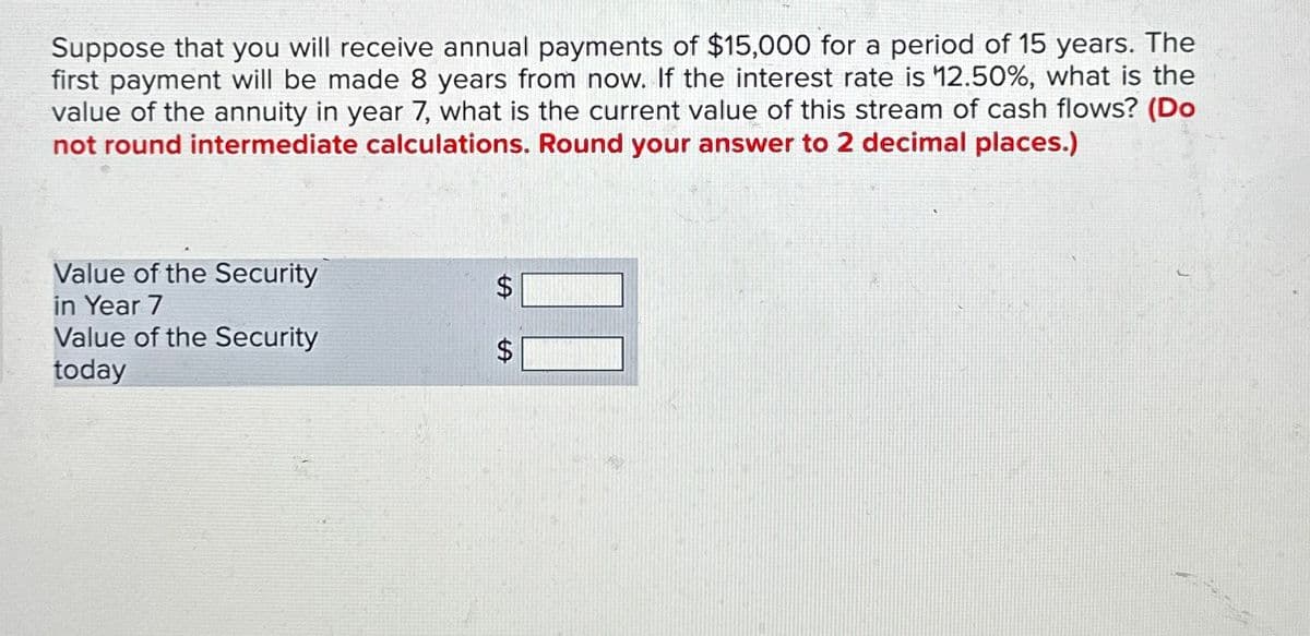 Suppose that you will receive annual payments of $15,000 for a period of 15 years. The
first payment will be made 8 years from now. If the interest rate is 12.50%, what is the
value of the annuity in year 7, what is the current value of this stream of cash flows? (Do
not round intermediate calculations. Round your answer to 2 decimal places.)
Value of the Security
in Year 7
Value of the Security
today
SA
SA