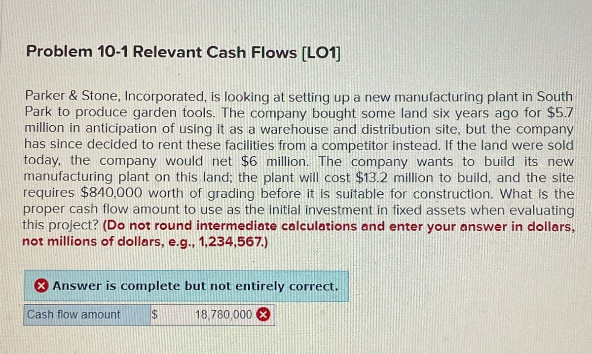 Problem 10-1 Relevant Cash Flows [LO1]
Parker & Stone, Incorporated, is looking at setting up a new manufacturing plant in South
Park to produce garden tools. The company bought some land six years ago for $5.7
million in anticipation of using it as a warehouse and distribution site, but the company
has since decided to rent these facilities from a competitor instead. If the land were sold
today, the company would net $6 million. The company wants to build its new
manufacturing plant on this land; the plant will cost $13.2 million to build, and the site
requires $840,000 worth of grading before it is suitable for construction. What is the
proper cash flow amount to use as the initial investment in fixed assets when evaluating
this project? (Do not round intermediate calculations and enter your answer in dollars,
not millions of dollars, e.g., 1,234,567.)
Answer is complete but not entirely correct.
Cash flow amount
$
18,780,000 ×
