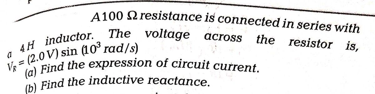 A100 resistance
is connected in series with
The voltage
voltage across the resistor is,
4H inductor.
a
V = (2.0 V) sin (10³ rad/s)
(a) Find the expression of circuit current.
(b) Find the inductive reactance.