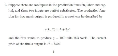 2. Suppose there are two inputs in the production function, labor and cap-
ital, and these two inputs are perfect substitutes. The production func-
tion for how much output is produced in a week can be described by
q(L,K)=L+3K
and the firm wants to produce q 100 units this week. The current
price of the firm's output is P = $500
1