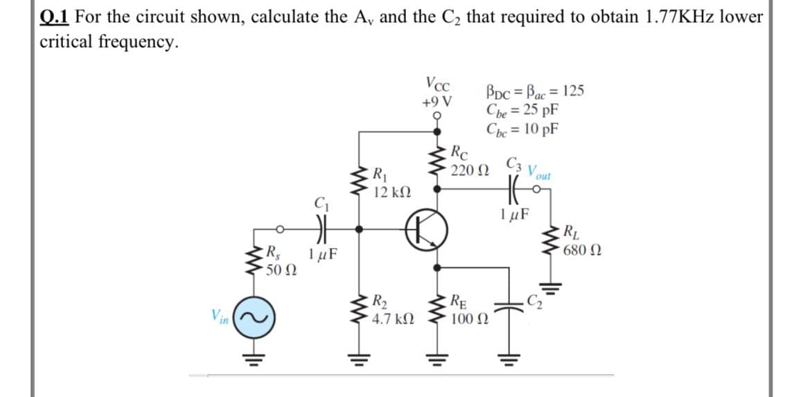 Q.1 For the circuit shown, calculate the A, and the C2 that required to obtain 1.77KHZ lower
critical frequency.
Vcc
BDC = Bac = 125
Cbe = 25 pF
Che = 10 pF
Rc
220 N
%3D
+9 V
C3
out
V
R1
12 kN
1 µF
RL
I µF
·50 Ω
680 N
R2
4.7 kN
RE
100 N
Vin
