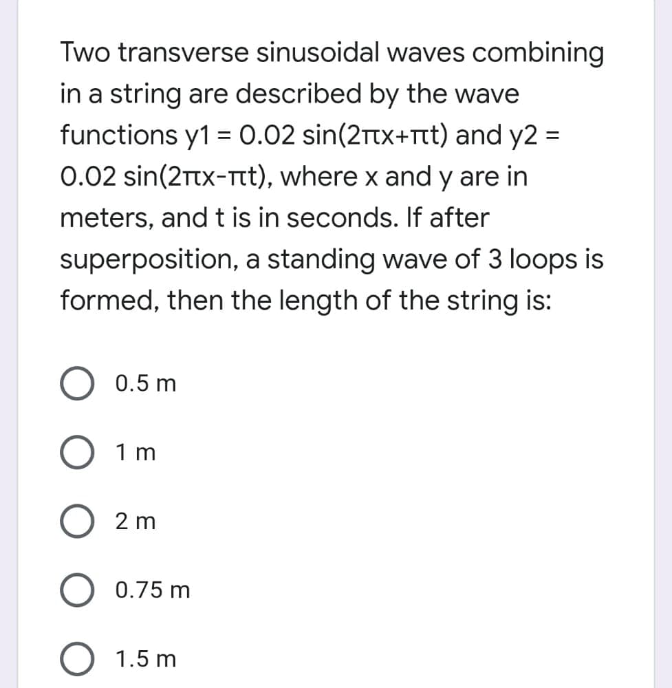 Two transverse sinusoidal waves combining
in a string are described by the wave
functions y1 = 0.02 sin(2Ttx+Ttt) and y2 =
%3D
0.02 sin(2rtx-Tt), where x and y are in
meters, and t is in seconds. If after
superposition, a standing wave of 3 loops is
formed, then the length of the string is:
0.5 m
1 m
2 m
0.75 m
1.5 m
