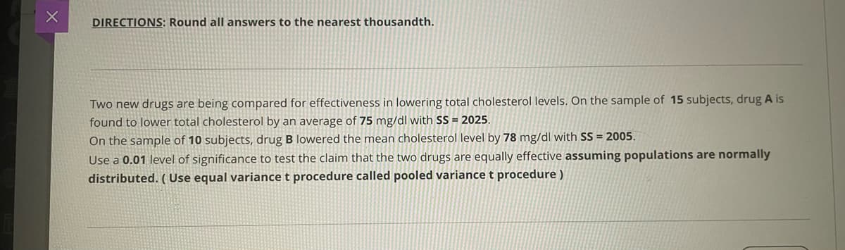 DIRECTIONS: Round all answers to the nearest thousandth.
Two new drugs are being compared for effectiveness in lowering total cholesterol levels. On the sample of 15 subjects, drug A is
found to lower total cholesterol by an average of 75 mg/dl with SS = 2025.
On the sample of 10 subjects, drug B lowered the mean cholesterol level by 78 mg/dl with SS = 2005.
Use a 0.01 level of significance to test the claim that the two drugs are equally effective assuming populations are normally
distributed. ( Use equal variance t procedure called pooled variance t procedure )
