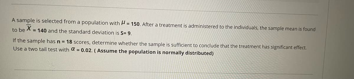 A sample is selected from a population with A = 150. After a treatment is administered to the individuals, the sample mean is found
to be
= 140 and the standard deviation is S= 9.
If the sample has n = 18 scores, determine whether the sample is sufficient to conclude that the treatment has significant effect.
Use a two tail test with a = 0.02. (Assume the population is normally distributed)
