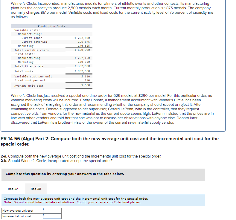 Winner's Circle, Incorporated, manufactures medals for winners of athletic events and other contests. Its manufacturing
plant has the capacity to produce 2,500 medals each month. Current monthly production is 1,875 medals. The company
normally charges $515 per medal. Variable costs and fixed costs for the current activity level of 75 percent of capacity are
as follows:
Variable costs:
Manufacturing:
Direct labor
Direct material
Marketing
Production Costs
Total variable costs.
Fixed costs:
Manufacturing
Marketing
Total fixed costs
Total costs
Variable cost per unit
Fixed cost per unit.
Average unit cost
$ 262,500
196,875
140,625
$ 600,000
$ 207,150
130,350
$ 337,500
$ 937,500
$ 320
180
$ 500
Winner's Circle has just received a special one-time order for 625 medals at $290 per medal. For this particular order, no
variable marketing costs will be incurred. Cathy Donato, a management accountant with Winner's Circle, has been
assigned the task of analyzing this order and recommending whether the company should accept or reject it. After
examining the costs, Donato suggested to her supervisor, Gerard LePenn, who is the controller, that they request
competitive bids from vendors for the raw material as the current quote seems high. LePenn Insisted that the prices are in
line with other vendors and told her that she was not to discuss her observations with anyone else. Donato later
discovered that LePenn is a brother-in-law of the owner of the current raw-material supply vendor.
PR 14-56 (Algo) Part 2: Compute both the new average unit cost and the incremental unit cost for the
special order.
New average unit cost
Incremental unit cost
2-a. Compute both the new average unit cost and the incremental unit cost for the special order.
2-b. Should Winner's Circle, Incorporated accept the special order?
Complete this question by entering your answers in the tabs below.
Req 2A
Req 28
Compute both the new average unit cost and the incremental unit cost for the special order.
Note: Do not round intermediate calculations. Round your answers to 2 decimal places.