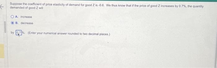 ←
Suppose the coefficient of price elasticity of demand for good Z is-0.6. We thus know that if the price of good Z increases by 0.7%, the quantity
demanded of good Z will
A increase
B. decrease
by 0.7%. (Enter your numerical answer rounded to two decimal places.)