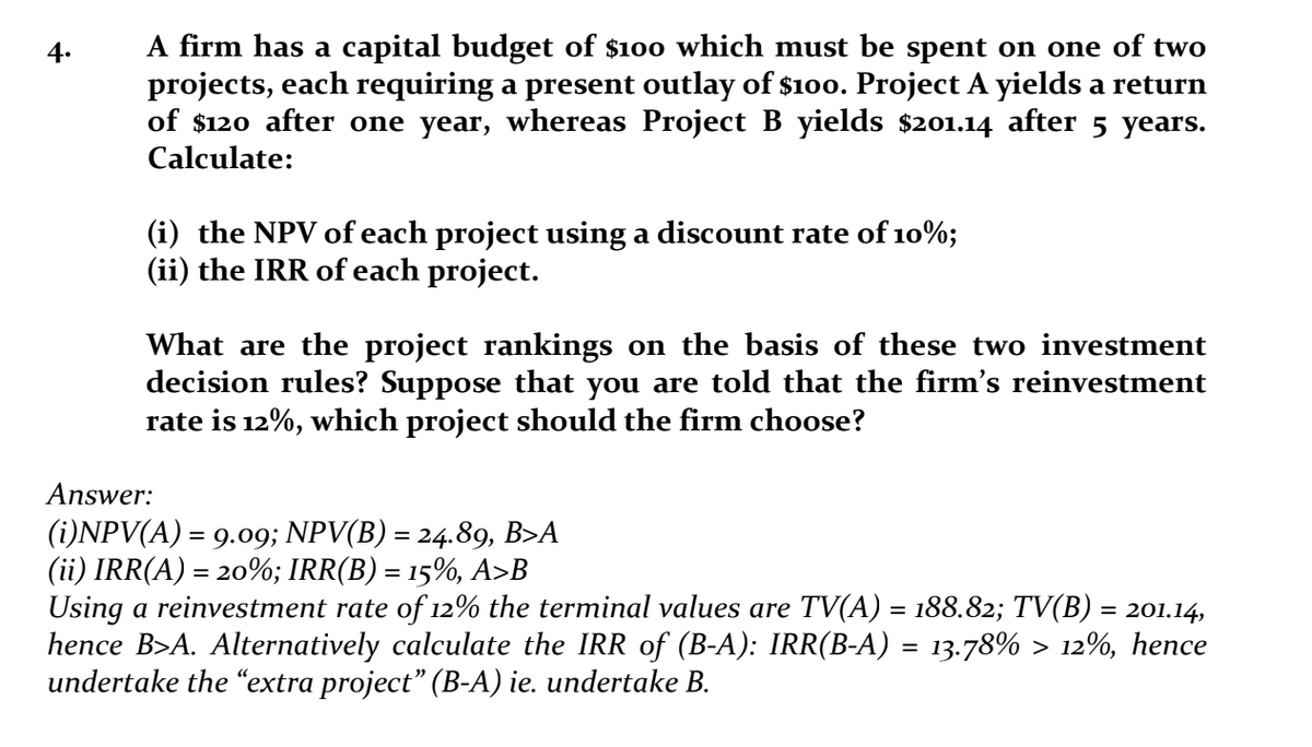 4.
A firm has a capital budget of $100 which must be spent on one of two
projects, each requiring a present outlay of $100. Project A yields a return
of $120 after one year, whereas Project B yields $201.14 after 5 years.
Calculate:
(i) the NPV of each project using a discount rate of 10%;
(ii) the IRR of each project.
What are the project rankings on the basis of these two investment
decision rules? Suppose that you are told that the firm's reinvestment
rate is 12%, which project should the firm choose?
Answer:
(i)NPV(A) = 9.09; NPV(B) = 24.89, B>A
(ii) IRR(A) = 20%; IRR(B) = 15%, A>B
Using a reinvestment rate of 12% the terminal values are TV(A) = 188.82; TV(B) = 201.14,
hence B>A. Alternatively calculate the IRR of (B-A): IRR(B-A) = 13.78% > 12%, hence
undertake the “extra project” (B-A) ie. undertake B.