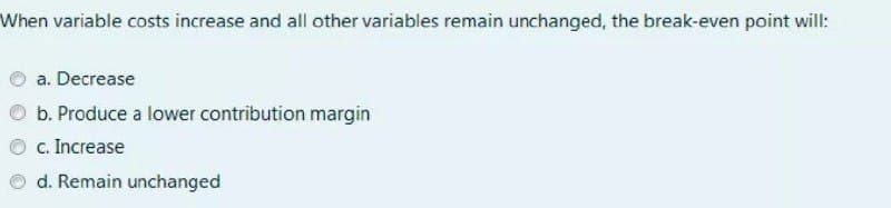 When variable costs increase and all other variables remain unchanged, the break-even point will:
a. Decrease
b. Produce a lower contribution margin
c. Increase
d. Remain unchanged
