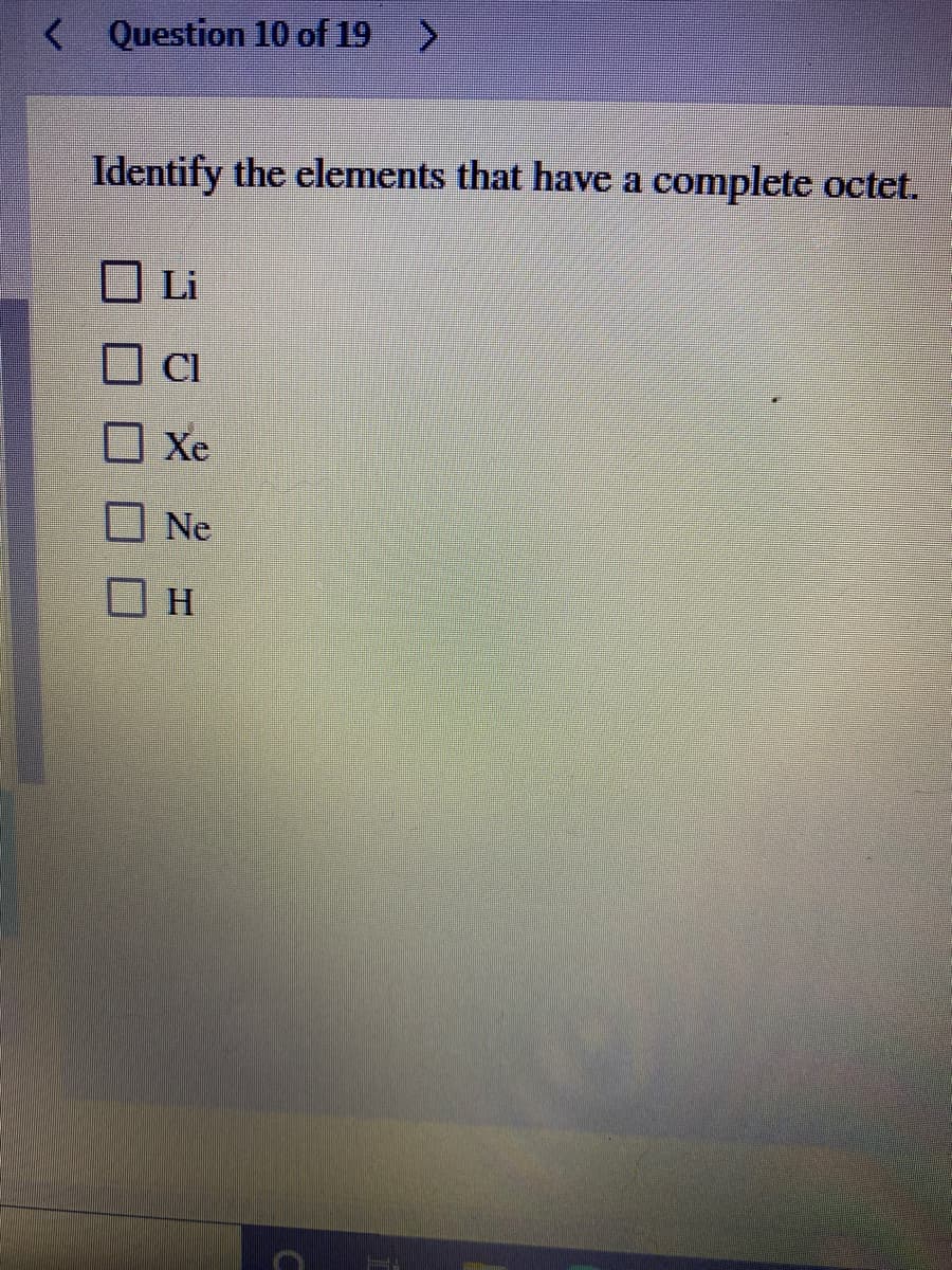 < Question 10 of 19
Identify the elements that have a complete octet.
Li
Xe
Ne
H.
