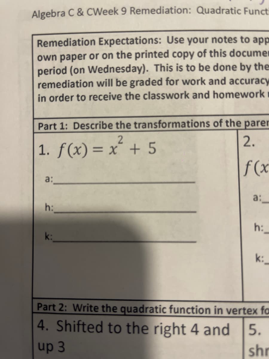Algebra C & CWeek 9 Remediation: Quadratic Functi
Remediation Expectations: Use your notes to app
own paper or on the printed copy of this documen
period (on Wednesday). This is to be done by the
remediation will be graded for work and accuracy
in order to receive the classwork and homework
Part 1: Describe the transformations of the parer
2
2.
1. f(x) = x² + 5
f(x
a:
h:
a:
h:
k:
Part 2: Write the quadratic function in vertex fa
4. Shifted to the right 4 and 5.
up 3
shr