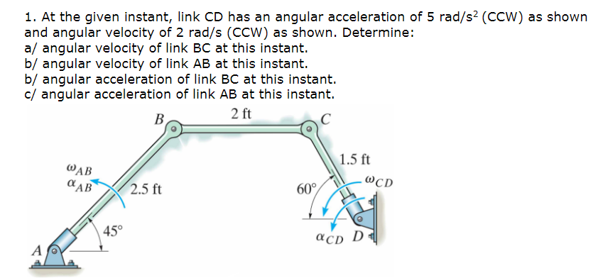 1. At the given instant, link CD has an angular acceleration of 5 rad/s² (CCW) as shown
and angular velocity of 2 rad/s (CCW) as shown. Determine:
a/ angular velocity of link BC at this instant.
b/ angular velocity of link AB at this instant.
b/ angular acceleration of link BC at this instant.
c/ angular acceleration of link AB at this instant.
2 ft
A
@AB
αAB
45°
B
2.5 ft
60°
1.5 ft
aCD D
WCD