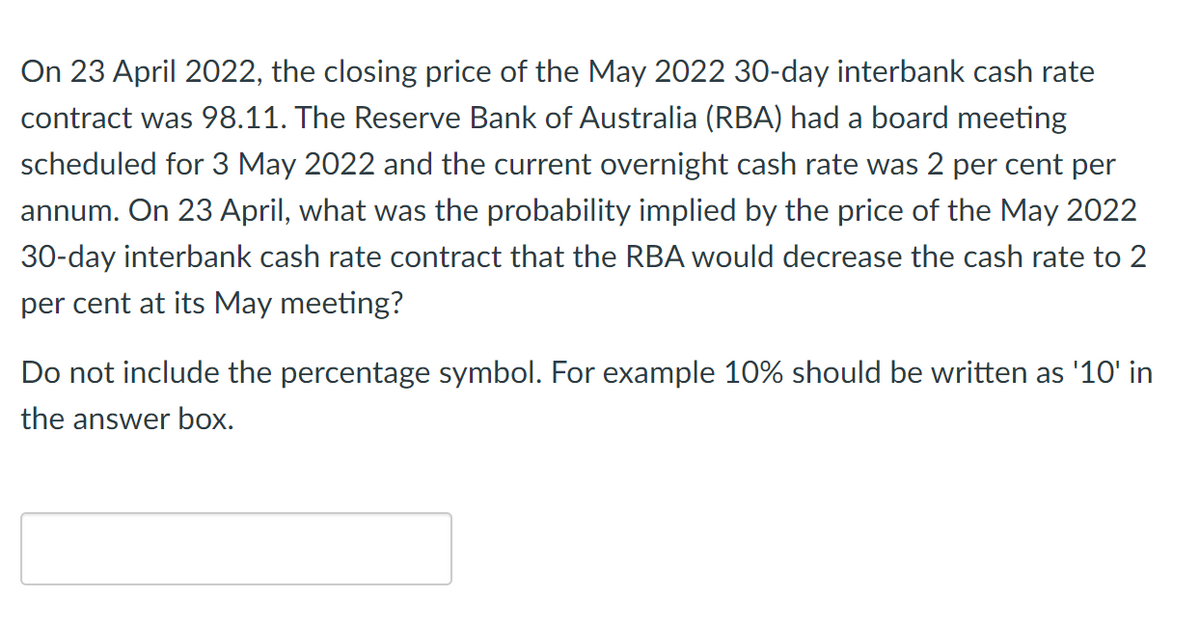 On 23 April 2022, the closing price of the May 2022 30-day interbank cash rate
contract was 98.11. The Reserve Bank of Australia (RBA) had a board meeting
scheduled for 3 May 2022 and the current overnight cash rate was 2 per cent per
annum. On 23 April, what was the probability implied by the price of the May 2022
30-day interbank cash rate contract that the RBA would decrease the cash rate to 2
per cent at its May meeting?
Do not include the percentage symbol. For example 10% should be written as '10' in
the answer box.