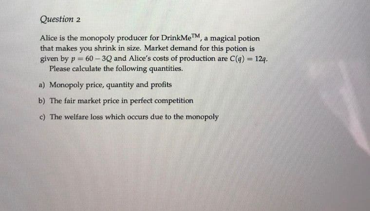 Question 2
Alice is the monopoly producer for DrinkMeTM, a magical potion
that makes you shrink in size. Market demand for this potion is
given by p = 60 - 3Q and Alice's costs of production are C(q) = 12g.
Please calculate the following quantities.
%3D
%3D
a) Monopoly price, quantity and profits
b) The fair market price in perfect competition
c) The welfare loss which occurs due to the monopoly
