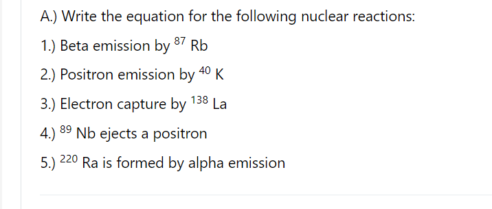 A.) Write the equation for the following nuclear reactions:
87
1.) Beta emission by
Rb
2.) Positron emission by 40 K
3.) Electron capture by 138 La
4.) 89
Nb ejects a positron
220
5.)
Ra is formed by alpha emission
