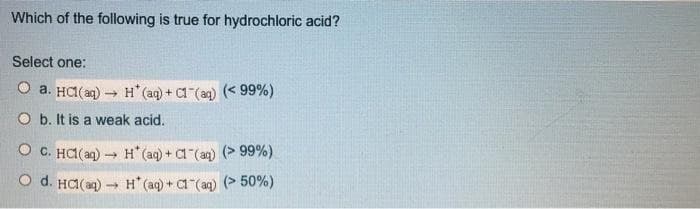 Which of the following is true for hydrochloric acid?
Select one:
O a. HCI(ag) H (aq) + a (aq) (< 99%)
O b. It is a weak acid.
O C. HA(ag) → H (aq) + a (aq) (> 99%)
O d. HC(a) H" (aq) + Ca (an) (> 50%)
