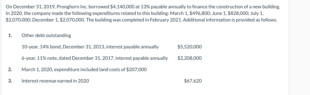 On December 31, 2019, Pronghorn Inc. borrowed $4,140,000 at 13% payable annually to finance the construction of a new building.
In 2020, the company made the following expenditures related to this building: March 1, $496,800; June 1, $828,000; July 1,
$2,070,000; December 1, $2,070,000. The building was completed in February 2021. Additional information is provided as follows.
1.
Other debt outstanding
10-year, 14% bond, December 31, 2013, interest payable annually
$5,520,000
6-year, 11% note, dated December 31, 2017, interest payable annually
$2,208,000
2.
March 1, 2020, expenditure included land costs of $207,000
Interest revenue earned in 2020
$67,620
3.
