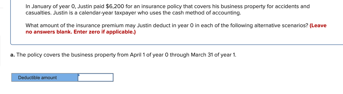In January of year 0, Justin paid $6,200 for an insurance policy that covers his business property for accidents and
casualties. Justin is a calendar-year taxpayer who uses the cash method of accounting.
What amount of the insurance premium may Justin deduct in year O in each of the following alternative scenarios? (Leave
no answers blank. Enter zero if applicable.)
a. The policy covers the business property from April 1 of year 0 through March 31 of year 1.
Deductible amount
