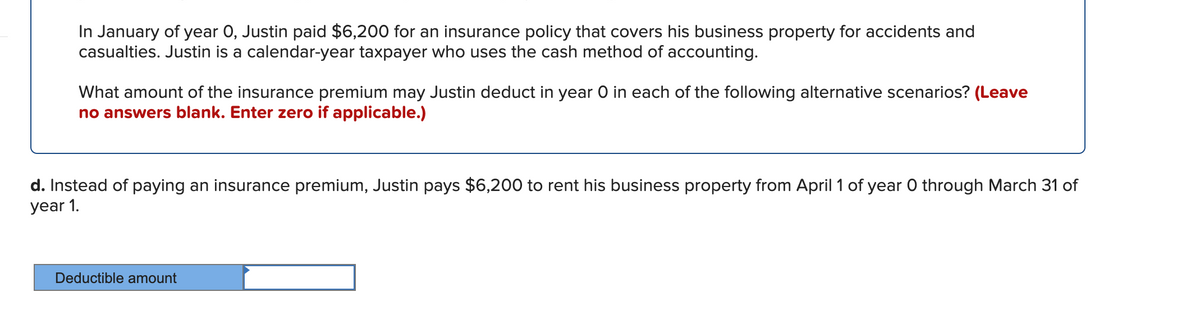 In January of year 0, Justin paid $6,200 for an insurance policy that covers his business property for accidents and
casualties. Justin is a calendar-year taxpayer who uses the cash method of accounting.
What amount of the insurance premium may Justin deduct in year O in each of the following alternative scenarios? (Leave
no answers blank. Enter zero if applicable.)
d. Instead of paying an insurance premium, Justin pays $6,200 to rent his business property from April 1 of year 0 through March 31 of
year 1.
Deductible amount
