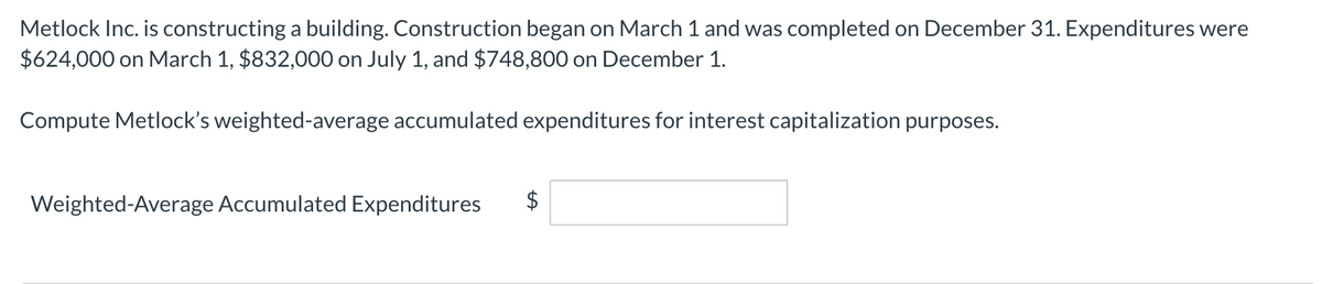 Metlock Inc. is constructing a building. Construction began on March 1 and was completed on December 31. Expenditures were
$624,000 on March 1, $832,000 on July 1, and $748,800 on December 1.
Compute Metlock's weighted-average accumulated expenditures for interest capitalization purposes.
Weighted-Average Accumulated Expenditures
$
