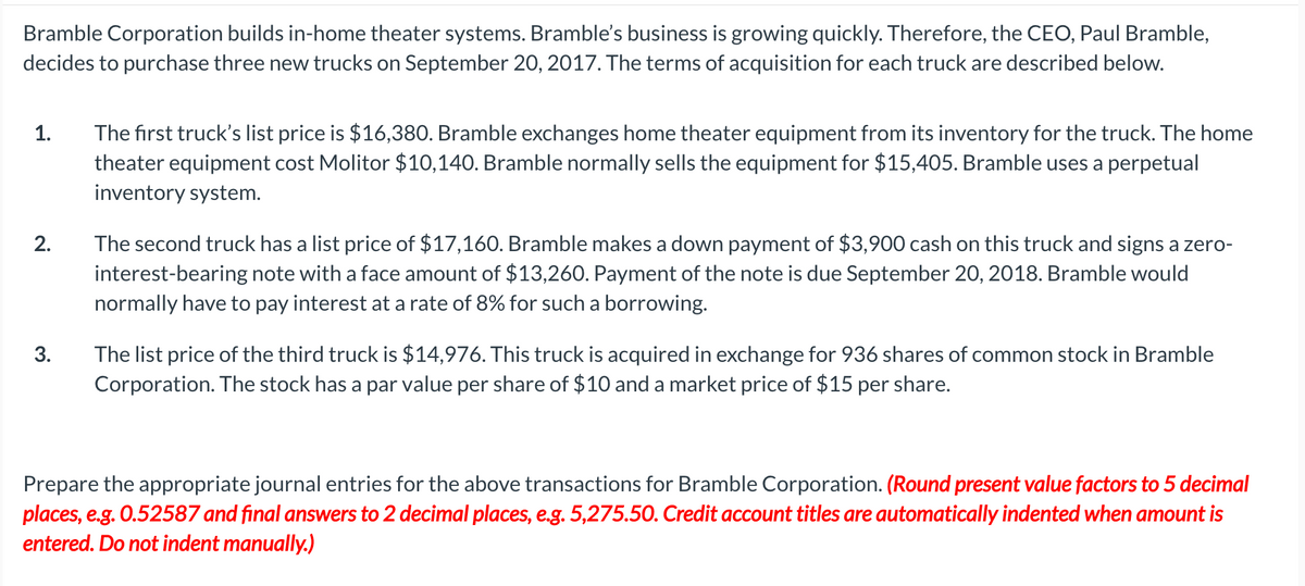 Bramble Corporation builds in-home theater systems. Bramble's business is growing quickly. Therefore, the CEO, Paul Bramble,
decides to purchase three new trucks on September 20, 2017. The terms of acquisition for each truck are described below.
The first truck's list price is $16,380. Bramble exchanges home theater equipment from its inventory for the truck. The home
theater equipment cost Molitor $10,140. Bramble normally sells the equipment for $15,405. Bramble uses a perpetual
1.
inventory system.
The second truck has a list price of $17,160. Bramble makes a down payment of $3,900 cash on this truck and signs a zero-
interest-bearing note with a face amount of $13,260. Payment of the note is due September 20, 2018. Bramble would
normally have to pay interest at a rate of 8% for such a borrowing.
2.
The list price of the third truck is $14,976. This truck is acquired in exchange for 936 shares of common stock in Bramble
Corporation. The stock has a par value per share of $10 and a market price of $15 per share.
3.
Prepare the appropriate journal entries for the above transactions for Bramble Corporation. (Round present value factors to 5 decimal
places, e.g. 0.52587 and final answers to 2 decimal places, e.g. 5,275.50. Credit account titles are automatically indented when amount is
entered. Do not indent manually.)
