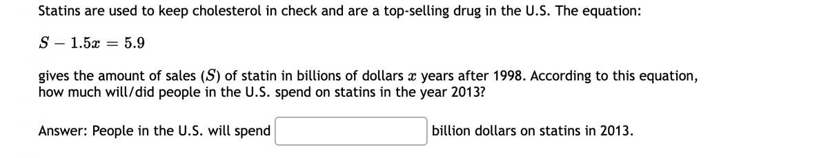 Statins are used to keep cholesterol in check and are a top-selling drug in the U.S. The equation:
S – 1.5x
5.9
||
gives the amount of sales (S) of statin in billions of dollars x years after 1998. According to this equation,
how much will/did people in the U.S. spend on statins in the year 2013?
Answer: People in the U.S. will spend
billion dollars on statins in 2013.
