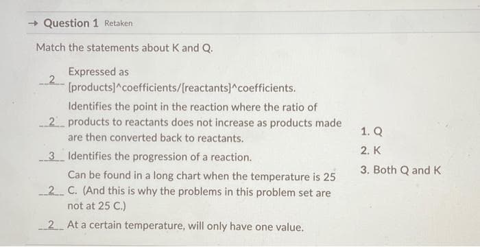 →Question 1 Retaken
Match the statements about K and Q.
Expressed as
[products]^coefficients/[reactants]^coefficients.
Identifies the point in the reaction where the ratio of
2 products to reactants does not increase as products made
are then converted back to reactants.
3 Identifies the progression of a reaction.
Can be found in a long chart when the temperature is 25
2 C. (And this is why the problems in this problem set are
not at 25 C.)
2 At a certain temperature, will only have one value.
1. Q
2. K
3. Both Q and K