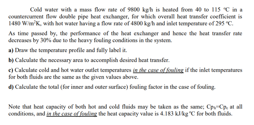 Cold water with a mass flow rate of 9800 kg/h is heated from 40 to 115 °C in a
countercurrent flow double pipe heat exchanger, for which overall heat transfer coefficient is
1480 W/m²K, with hot water having a flow rate of 4800 kg/h and inlet temperature of 295 °C.
As time passed by, the performance of the heat exchanger and hence the heat transfer rate
decreases by 30% due to the heavy fouling conditions in the system.
a) Draw the temperature profile and fully label it.
b) Calculate the necessary area to accomplish desired heat transfer.
c) Calculate cold and hot water outlet temperatures in the case of fouling if the inlet temperatures
for both fluids are the same as the given values above.
d) Calculate the total (for inner and outer surface) fouling factor in the case of fouling.
Note that heat capacity of both hot and cold fluids may be taken as the same; Cp,=Cp, at all
conditions, and in the case of fouling the heat capacity value is 4.183 kJ/kg °C for both fluids.
