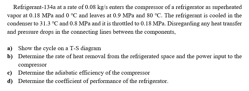 Refrigerant-134a at a rate of 0.08 kg/s enters the compressor of a refrigerator as superheated
vapor at 0.18 MPa and 0 °C and leaves at 0.9 MPa and 80 °C. The refrigerant is cooled in the
condenser to 31.3 °C and 0.8 MPa and it is throttled to 0.18 MPa. Disregarding any heat transfer
and pressure drops in the connecting lines between the components,
a) Show the cycle on a T-S diagram
b) Determine the rate of heat removal from the refrigerated space and the power input to the
compressor
c) Determine the adiabatic efficiency of the compressor
d) Determine the coefficient of performance of the refrigerator.
