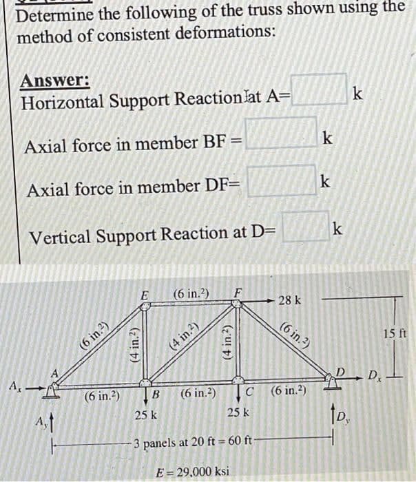 Determine the following of the truss shown using the
method of consistent deformations:
Answer:
Horizontal Support Reaction lat A=
k
Axial force in member BF =
Axial force in member DF=
Vertical Support Reaction at D=
E (6 in.2) F
A,
(6 in.²)
(6 in.²)
(4 in.²)
(4 in.²)
(4 in.²)
28 k
(6 in.²)
B
25 k
25 k
-3 panels at 20 ft = 60 ft-
E = 29,000 ksi
C (6 in.2)
(6 in.²)
k
k
k
15 ft
PDx.
tp.