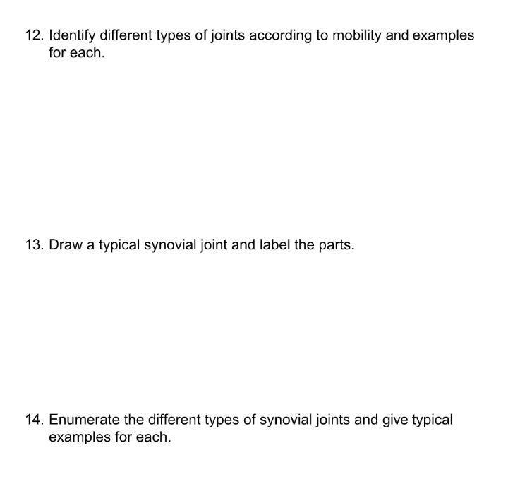 12. Identify different types of joints according to mobility and examples
for each.
13. Draw a typical synovial joint and label the parts.
14. Enumerate the different types of synovial joints and give typical
examples for each.
