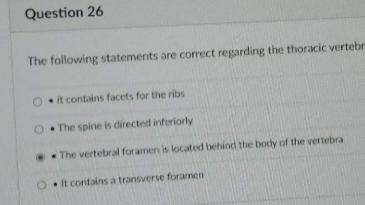 Question 26
The following statements are correct regarding the thoracic vertebr
. It contains facets for the ribs
O. The spine is directed inferiorly
The vertebral foramen is located behind the body of the vertebra
It contains a transverse foramen