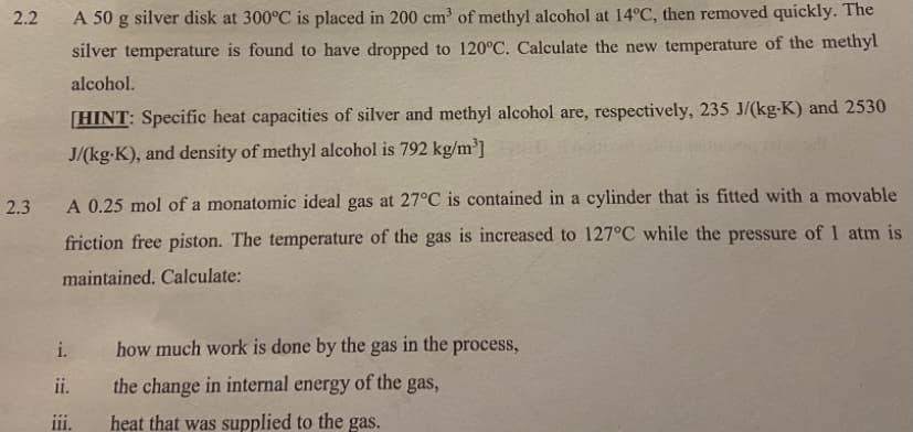 2.2
A 50 g silver disk at 300°C is placed in 200 cm of methyl alcohol at 14°C, then removed quickly. The
silver temperature is found to have dropped to 120°C. Calculate the new temperature of the methyl
alcohol.
[HINT: Specific heat capacities of silver and methyl alcohol are, respectively, 235 J/(kg-K) and 2530
J/(kg-K), and density of methyl alcohol is 792 kg/m³]
2.3
A 0.25 mol of a monatomic ideal gas at 27°C is contained in a cylinder that is fitted with a movable
friction free piston. The temperature of the gas is increased to 127°C while the pressure of 1 atm is
maintained. Calculate:
i.
how much work is done by the gas in the process,
ii.
the change in internal energy of the gas,
ii.
heat that was supplied to the gas.
