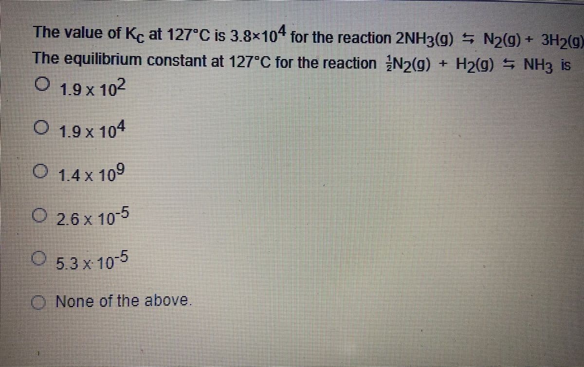 The value of K, at 127 C is 3.8x10" for the reaction 2NH3(0) N2(g) + 3H2(g)
The equilibrium constant at 127°C for the reaction N2(g) + H2(g) 5 NH3 is
019x102
1.9 x 104
O 14x 109
O26x10-5
O -5
3x10
O None of the above
