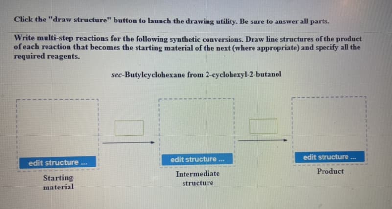 Click the "draw structure" button to launch the drawing utility. Be sure to answer all parts.
Write multi-step reactions for the following synthetic conversions. Draw line structures of the product
of each reaction that becomes the starting material of the next (where appropriate) and specify all the
required reagents.
sec-Butylcyclohexane from 2-cyclohexyl-2-butanol
edit structure ..
edit structure
...
edit structure ...
Intermediate
Product
Starting
material
structure
