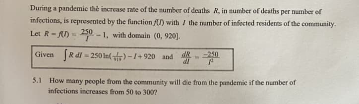 During a pandemic thẻ increase rate of the number of deaths R, in number of deaths per number of
infections, is represented by the function f(I) with I the number of infected residents of the community.
Let R = fI) =
250
1, with domain (0, 920].
%3D
Given R dI = 250 In() – I+ 920 and R
-250
%3D
%3D
dl
5.1 How many people from the community will die from the pandemic if the number of
infections increases from 50 to 300?
