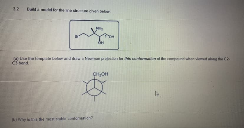 3.2
Build a model for the line structure given below:
NH2
(a) Use the template below and draw a Newman projection for this conformation of the compound when viewed along the C2-
C3 bond.
CH2OH
(b) Why is this the most stable conformation?
