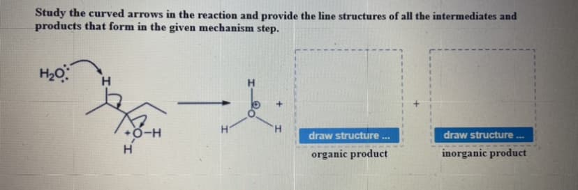 Study the curved arrows in the reaction and provide the line structures of all the intermediates and
products that form in the given mechanism step.
H20
H
draw structure
draw structure.
...
H.
organic product
inorganic product
