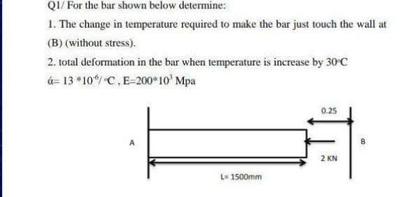 QI/ For the bar shown below determine:
1. The change in temperature required to make the bar just touch the wall at
(B) (without stress).
2. total deformation in the bar when temperature is increase by 30 C
á= 13 *10 C,E-200*10' Mpa
0.25
A
B
2 KN
L= 1500mm
