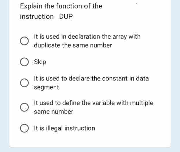 Explain the function of the
instruction DUP
It is used in declaration the array with
duplicate the same number
O Skip
It is used to declare the constant in data
segment
It used to define the variable with multiple
same number
It is illegal instruction