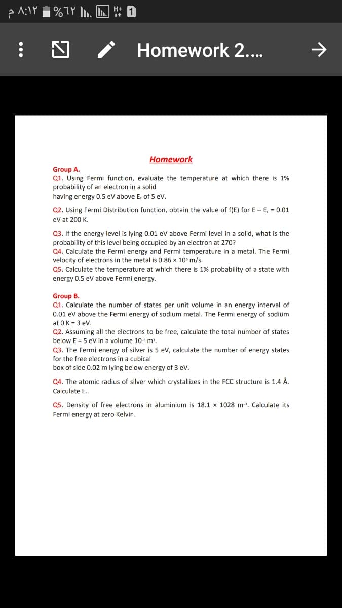 | %7Y , L H
Homework 2...
Homework
Group A.
Q1. Using Fermi function, evaluate the temperature at which there is 1%
probability of an electron in a solid
having energy 0.5 eV above E, of 5 ev.
Q2. Using Fermi Distribution function, obtain the value of f(E) for E - E; = 0.01
ev at 200 K.
03. If the ene
level is lying 0.01 ev above Fermi level in a solid, what is the
probability of this level being occupied by an electron at 270?
Q4. Calculate the Fermi energy and Fermi temperature in a metal. The Fermi
velocity of electrons in the metal is 0.86 x 10° m/s.
Q5. Calculate the temperature at which there is 1% probability of a state with
energy 0.5 ev above Fermi energy.
Group B.
Q1. Calculate the number of states per unit volume in an energy interval of
0.01 ev above the Fermi energy of sodium metal. The Fermi energy of sodium
at 0K = 3 eV.
Q2. Assuming all the electrons to be free, calculate the total number of states
below E = 5 ev in a volume 105 m³.
Q3. The Fermi energy of silver is 5 ev, calculate the number of energy states
for the free electrons in a cubical
box of side 0.02 m lying below energy of 3 ev.
Q4. The atomic radius of silver which crystallizes in the FCC structure is 1.4 Å.
Calculate E,.
Q5. Density of free electrons in aluminium is 18.1 x 1028 m. Calculate its
Fermi energy at zero Kelvin.
