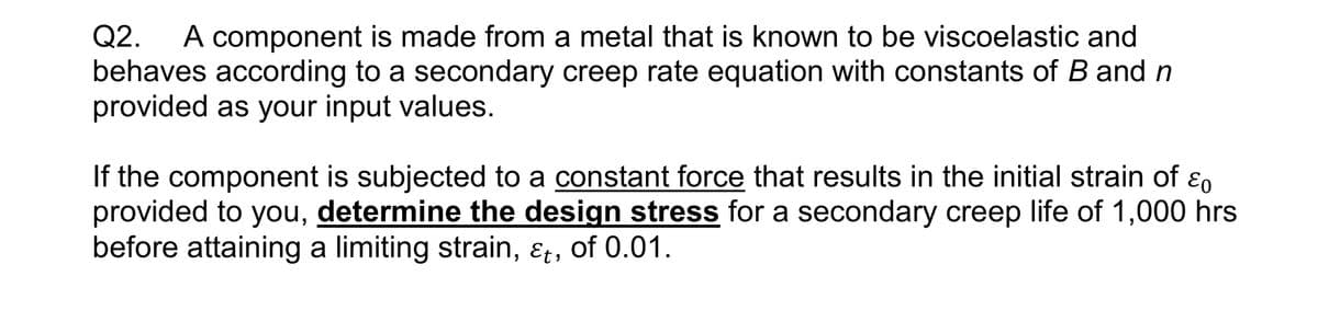 Q2. A component is made from a metal that is known to be viscoelastic and
behaves according to a secondary creep rate equation with constants of B and n
provided as your input values.
If the component is subjected to a constant force that results in the initial strain of Eo
provided to you, determine the design stress for a secondary creep life of 1,000 hrs
before attaining a limiting strain, &t, of 0.01.